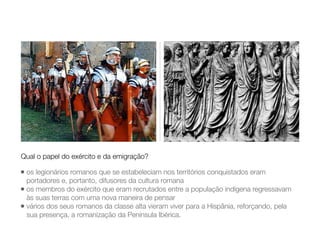 • os legionários romanos que se estabeleciam nos territórios conquistados eram
portadores e, portanto, difusores da cultura romana
• os membros do exército que eram recrutados entre a população indígena regressavam
às suas terras com uma nova maneira de pensar
• vários dos seus romanos da classe alta vieram viver para a Hispânia, reforçando, pela
sua presença, a romanização da Península Ibérica.
Qual o papel do exército e da emigração?
 