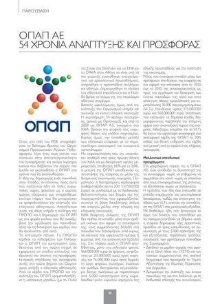 10
ΠΑΡΟΥΣΙΑΣΗ
ΟΠΑΠ ΑΕ
54 ΧΡΟΝΙΑ ΑΝΑΠΤΥΞΗΣ ΚΑΙ ΠΡΟΣΦΟΡΑΣ
Όταν, στα τέλη του 1958, υπογράφο-
νταν το διάταγμα ίδρυσης του Οργα-
νισμού Προγνωστικών Αγώνων Ποδο-
σφαίρου, λίγοι ήταν ίσως εκείνοι που
πίστευαν στην αποτελεσματικότητα
του εγχειρήματος και ακόμη λιγότεροι
εκείνοι που διέβλεπαν την πορεία που
έμελλε να ακολουθήσει ο ΟΠΑΠ στα
χρόνια που θα ακολουθούσαν.
Η ιδέα της δημιουργίας ενός παιχνιδιού
στην Ελλάδα, αντίστοιχου προς αυτά
που παίζονταν ήδη σε άλλες ευρω-
παϊκές χώρες, φαινόταν ως ο σωστός
τρόπος εξεύρεσης των επιπρόσθετων
εκείνων πόρων που θα μπορούσαν
να τροφοδοτήσουν την ανάπτυξη του
ελληνικού αθλητισμού. Αποτέλεσμα
αυτής της ιδέας υπήρξε η σύλληψη του
ΠΡΟΠΟ και η δημιουργία του ΟΠΑΠ
ως του φορέα εκείνου που θα αναλάμ-
βανε την οργάνωση του παιχνιδιού,
αλλά και τη διαχείριση των κερδών που
θα προέκυπταν από αυτό.
Το «πείραμα» πέτυχε. Το ΠΡΟΠΟ
κέρδισε το ενδιαφέρον των Ελλήνων
και ο ΟΠΑΠ την εμπιστοσύνη τους,
θέτοντας από την πρώτη στιγμή σε
εφαρμογή το σχέδιο επίτευξης του
ιδρυτικού του σκοπού: της προσφοράς.
Κεντρικός αποδέκτης της προσφοράς
αυτής, στα πρώτα βήματα του Οργανι-
σμού, υπήρξε ο ελληνικός αθλητισμός.
Από τα κέρδη του ΠΡΟΠΟ και την
ανάπτυξη του ΟΠΑΠ χρηματοδοτήθη-
κε η κατασκευή γηπέδων (με το Παλαί
ντε Σπορ στη Θεσ/νίκη και το ΣΕΦ και
το ΟΑΚΑ στην Αθήνα να είναι από τα
πιο γνωστά), ενισχύθηκαν επαγγελμα-
τικά και ερασιτεχνικά πρωταθλήματα,
στηρίχθηκε η προσπάθεια συλλόγων
και αθλητών. Δημιουργήθηκε το πλαίσιο
του αθλητικού «προϊόντος» και η Ελλά-
δα βρήκε το στίγμα της στο παγκόσμιο
αθλητικό στερέωμα.
Βασικός ωφελούμενος, όμως, από την
ανάπτυξη του Οργανισμού υπήρξε και
συνεχίζει να είναι η ελληνική οικονομία.
Η συμπλήρωση 54 χρόνων λειτουργί-
ας, αρχικά ως Οργανισμός και από το
2000 ως ΟΠΑΠ Α.Ε. εισηγμένη στο
ΧΑΑ, βρίσκει την εταιρεία στις κορυ-
φαίες θέσεις του κλάδου παγκοσμίως.
Κυρίως όμως, την τοποθετεί μεταξύ
των ελληνικών εταιρειών με το σημα-
ντικότερο οικονομικό και κοινωνικό
«αποτύπωμα».
Με κεφαλαιοποίηση που την κατατάσ-
σει σταθερά στις τρεις πρώτες θέσεις
του ΧΑΑ και με διαχρονικά υψηλές με-
ρισματικές αποδόσεις (10% για το 2011),
η μετοχή της ΟΠΑΠ καταδεικνύει τις
αντιστάσεις της εταιρείας εν μέσω της
δυσμενούς οικονομικής συγκυρίας. Πα-
ράλληλα, η διατηρούμενη κερδοφορία
(καθαρά κέρδη για το 2011: 537.500.000
ευρώ), σε συνδυασμό με τις διαδικασίες
βελτιστοποίησης των δομών και της
παραγωγικότητας που εφαρμόζονται,
συνιστά τη βάση διεκδίκησης ακόμη
πιο ενεργού ρόλου στην τόνωση της
ελληνικής οικονομίας.
Κάθε θεώρηση, άλλωστε, της ΟΠΑΠ
δεν πρέπει να εστιάζει μόνο στον αριθ-
μό εκείνων που αφορά το αντικείμενό
της, τους συμμετέχοντες δηλαδή στα
παιχνίδια που διαχειρίζεται, αλλά κυρίως
σε εκείνους που ωφελούνται αμέσως ή
εμμέσως από την ενίσχυση και πρόοδό
της. Στο πλαίσιο αυτό η ΟΠΑΠ απο-
δίδοντας, μόνο την τελευταία τριετία,
866.000.000 ευρώ σε φόρους, στηρίζο-
ντας με 213.000.000 ευρώ προς χορη-
γίες και 76.000.000 ευρώ προς δωρεές
το έργο φορέων, συλλόγων, ενώσεων
και ομάδων, διατηρώντας το μεγαλύτε-
ρο δίκτυο πωλήσεων με περισσότερα
από 5.000 καταστήματα στην χώρα,
διεκδικεί ρόλο «χρυσού χορηγού» της
εθνικής προσπάθειας για την ανάπτυξη
της οικονομίας.
Ρόλος που ενισχύεται επιπλέον μέσω των
πρόσφατων επενδύσεων της εταιρείας σε
ό,τι αφορά την επέκταση, από το 2020
έως το 2030, της αποκλειστικότητας ως
προς την οργάνωση και διαχείριση των
έντεκα παιχνιδιών της, αλλά και στην
απόκτηση άδειας εγκατάστασης και εκ-
μετάλλευσης 35.000 παιγνιομηχανημάτων
(VLTs). Επενδύσεις ύψους 375.000.000
ευρώ και 560.000.000 ευρώ αντίστοιχα,
που ενίσχυσαν τα δημόσια έσοδα, δια-
μορφώνοντας παράλληλα την επόμενη
ημέρα στην αναπτυξιακή πορεία της εται-
ρείας. Ειδικότερα, εκτιμάται ότι τα VLTs
θα έχουν την υψηλότερη συνεισφορά στα
λειτουργικά κέρδη της ΟΠΑΠ το 2015
καθώς και θετική επίδραση στα κέρδη
ανά μετοχή από το πρώτο έτος πλήρους
λειτουργίας.
Μελλοντικά επενδυτικά
προγράμματα
Στη μακρόχρονη πορεία της η ΟΠΑΠ
Α.Ε. έχει αποδείξει τη δυνατότητά της
να συνεισφέρει -χωρίς να επιβαρύνει, να
συμμετέχει στα κοινά -χωρίς να αποκλίνει
από τους επιχειρηματικούς της στόχους,
να εξελίσσεται -χωρίς να αλλοιώνεται.
Η πρόοδος που ήδη έχει επιτευχθεί σε
επίπεδο επιμήκυνσης του μονοπωλιακού
δικαιώματος, καθώς και απόκτησης της
άδειας των VLTs, ενισχύει την τοποθέτη-
ση της ΟΠΑΠ στις μελλοντικές εξελίξεις.
Με διαθέσιμα, ήδη, που ξεπερνούν το
ύψος του δανείου που απαιτήθηκε για
να πραγματοποιηθούν τα βήματα αυτά,
η εταιρεία δημιουργεί νέες προοπτικές
προόδου σε τρεις κατευθύνσεις, σε συ-
νεννόηση με τους 5.000 πράκτορές της
και εξετάζοντας, παράλληλα, τρόπους
ανανέωσης των υφιστάμενων παιχνιδιών
της. Συγκεκριμένα:
• Διεκδικεί το μερίδιο αγοράς που αφο-
ρά τη 12ετή άδεια του ΞΥΣΤΟ και των
λαχείων συμμετέχοντας στο σχετικό
διαγωνισμό που προκήρυξε το Ταμείο
Αξιοποίησης της Ιδιωτικής Περιουσίας
του Δημοσίου.
• Δρομολογεί την ανάπτυξη των έντεκα
παιχνιδιών της και στο διαδίκτυο, με τη
διαδικασία επιλογής του τεχνολογικού
010-11 OPAP_EDITORIAL.indd 10 5/4/12 1:06 PM
 