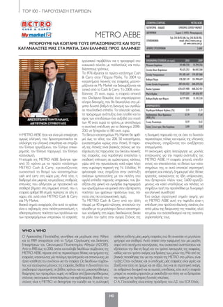 ΤΟP 100 - ΠΑΡΟΥΣΙΑΣΗ ΕΤΑΙΡΕΙΩΝ
140
ΜΕΤRΟ ΑΕΒΕ
ΜΠΟΡΟΥΜΕ ΝΑ ΚΟΙΤΑΜΕ ΤΟΥΣ ΕΡΓΑΖΟΜΕΝΟΥΣ ΚΑΙ ΤΟΥΣ
ΚΑΤΑΝΑΛΩΤΕΣ ΜΑΣ ΣΤΑ ΜΑΤΙΑ, ΣΑΝ ΕΛΛΗΝΕΣ ΠΡΟΣ ΕΛΛΗΝΕΣ!
Η ΜETRO AEBE ήταν και είναι μία επιχείρηση
αμιγώς ελληνική, που δραστηριοποιείται σε
ολόκληρη την ελληνική επικράτεια και στηρίζει
τον Έλληνα εργαζόμενο, τον Έλληνα επιχει-
ρηματία, τον Έλληνα παραγωγό, τον Έλληνα
καταναλωτή.
Η ιστορία της METRO AEBE ξεκίνησε πριν
από 35 χρόνια με το πρώτο κατάστημα
METRO Cash & Carry, εγκαινιάζοντας
ουσιαστικά το θεσμό των καταστημάτων
cash and carry στη χώρα μας. Από τότε, η
διαδρομή είχε μικρούς και μεγάλους σταθμούς
επιτυχίας, που οδήγησαν με προσεκτικά και
σταθερά βήματα στη σημερινή εποχή, που η
εταιρεία αριθμεί 88 σημεία πώλησης σε όλη τη
χώρα, είτε αυτά είναι METRO Cash & Carry
είτε My Market.
Βασικό σημείο αναφοράς όλα αυτά τα χρόνια
είναι ο σεβασμός στον πελάτη-καταναλωτή, η
αδιαπραγμάτευτη ποιότητα των προϊόντων και
των προσφερόμενων υπηρεσιών, το ασφαλές
εργασιακό περιβάλλον και η προσφορά στο
κοινωνικό σύνολο με πολλαπλούς και πολυ-
διάστατους τρόπους.
Το 1976 ιδρύεται το πρώτο κατάστημα Cash
& Carry στην Πέτρου Ράλλη. To 2004 τα
καταστήματα λιανικής της εταιρείας μετονο-
μάζονται σε My Market και διαχωρίζονται και
τυπικά από τα Cash & Carry. Το 2008, επεν-
δύοντας 35 εκατ. ευρώ, η εταιρεία αποκτά
στα Οινόφυτα Βοιωτίας ένα υπερσύγχρονο
κέντρο διανομής, που θα διευκολύνει στο μέ-
γιστο δυνατό βαθμό τη διανομή των αγαθών
σε πανελλαδικό επίπεδο. Τα τελευταία χρόνια,
το πρόγραμμα ανάπτυξης έχει ενταθεί και το
ύψος των επενδύσεων έχει αυξηθεί στο ποσό
των 40 εκατ. ευρώ το χρόνο, με αποτέλεσμα
η συνολική επένδυση για το διάστημα 2008-
2012 να ξεπερνάει τα 180 εκατ. ευρώ.
Το δίκτυο καταστημάτων My Market θα αριθ-
μεί, έως το τέλος του 2011, 50 καταστήματα,
εγκατεστημένα κυρίως στην Αττική. Η περιο-
χή της Αττικής είναι βασικός στόχος για την
εδραίωση της παρουσίας του δικτύου λιανικής
της εταιρείας, ενώ παράλληλα επιτελείται η
σταδιακή επέκταση σε ομόκεντρους κύκλους
γύρω από την πρωτεύουσα, κατά κύριο λόγο
στην ευρύτερη περιοχή της Ν. Ελλάδας. Η
φιλοσοφία τους στηρίζεται στην ανάπτυξη
σχέσεων εμπιστοσύνης με τον πελάτη, στο
υψηλό επίπεδο παροχής υπηρεσιών, που βα-
σίζεται στη φιλική και εγκάρδια συμπεριφορά
των εργαζομένων και φυσικά στην αξεπέραστη
ποιότητα των φρέσκων προϊόντων τους, πά-
ντοτε στις πιο ανταγωνιστικές τιμές.
Τα METRO Cash & Carry από την άλλη
πλευρά, με 40 σημεία πώλησης, αποτελούν την
αλυσίδα με το μεγαλύτερο δίκτυο καταστημά-
των χονδρικής στη χώρα, διεκδικώντας δίκαια
το ρόλο του ηγέτη στην αγορά. Στόχος της
η δυναμική παρουσία της σε όσο το δυνατόν
περισσότερες πόλεις και νομούς της ελληνικής
επικράτειας, στηρίζοντας τον ανεξάρτητο
επαγγελματία.
Η οικονομική κρίση λειτούργησε ως μοχλός
επιτάχυνσης για την πορεία ανάπτυξης της
METRO ΑΕΒΕ. Η εταιρεία απαντά, επενδύ-
οντας και επεκτείνοντας τα δίκτυα των κατα-
στημάτων της, κι αυτό αποτελεί στρατηγική
απόφαση και επιλογή. Δημιουργεί νέες θέσεις
εργασίας, ενισχύοντας τις ήδη υπάρχουσες,
που ξεπερνούν πλέον τους 3.600 εργαζό-
μενους και καλεί υπαλλήλους και πελάτες να
στηρίξουν αυτή την προσπάθεια με δυναμισμό
και ελληνική συνείδηση!
Ένα ακόμη στρατηγικό σημείο αιχμής για
τη ΜΕTRO AEBE αυτή την περίοδο είναι η
επένδυση στα προϊόντα ιδιωτικής ετικέτας όχι
απλά μέσω της διεύρυνσης της ποικιλίας, αλλά
και μέσω του ανασχεδιασμού και της ανακατη-
γοριοποίησής τους.
ΕΛΠ
ΟΙΚΟΝΟΜΙΚΑ ΣΤΟΙΧΕΙΑ (σε ευρώ) 2010 2009
Μετοχικό Κεφάλαιο 34.488.758 15.394.356
Σύνολο Ιδίων Κεφαλαίων 95.625.253 86.042.268
Σύνολο Υποχρεώσεων 191.385.169 174.187.068
Καθαρά Πάγια 178.287.119 151.990.619
Γενικό Σύνολο Ενεργητικού 287.010.422 260.229.336
ΚύκλοςΕργασιών 676.659.488 668.262.431
Μικτό Κέρδος 71.073.524 64.656.107
Καθαρά Κέρδη προ Φόρων 16.979.805 15.145.330
ΑΡΙΘΜΟΔΕΙΚΤΕΣ
Περιθώριο Καθαρού Κέρδους (%) 2,51 2,27
Αποδοτικότητα ΙδίωνΚεφαλαίων
(ROE)(%)
17,79 17,64
Γενική Ρευστότητα 0,59 0,62
Σχέση Ξένων προς Ίδια Κεφάλαια 2,00 2,02
ΕΠΩΝΥΜΙΑ ΕΤΑΙΡΕΙΑΣ METRO AEBE
ΚΑΤΗΓΟΡΙΑ - ΚΛΑΔΟΣ ΕΜΠΟΡΙΟ-ΣΟΥΠΕΡ ΜΑΡΚΕΤ
ΔΙΕΥΘΥΝΣΗ Σωρού 1, 14451, Μεταμόρφωση
ΕΠΙΚΟΙΝΩΝΙΑ
Τηλ:21028.93.500,Fax:21028.30.783,
email:info@metro.com.gr,
url:www.metro.com.gr
ΑΡΙΘΜΟΣΕΡΓΑΖΟΜΕΝΩΝ 3.600
ΑΡΙΣΤΟΤΕΛΗΣ ΠΑΝΤΕΛΙΑΔΗΣ,
ΔΙΕΥΘΥΝΩΝ ΣΥΜΒΟΥΛΟΣ
O Αριστοτέλης Παντελιάδης γεννήθηκε και μεγάλωσε στην Αθήνα
και το 1989 αποφοίτησε από το Τμήμα Οργάνωσης και Διοίκησης
Επιχειρήσεων του Οικονομικού Πανεπιστημίου Αθηνών (ΑΣΟΕΕ).
Από το 1985 έως το 2001, οπότε και ανέλαβε διευθύνων σύμβουλος της
METRO AEBE, πέρασε από τις περισσότερες θέσεις και τμήματα της
εταιρείας, κατακτώντας μία πολύτιμη προϋπηρεσία και αποκτώντας μία
άρτια «αίσθηση του συνόλου» για την εταιρεία. Ως διευθύνων σύμβου-
λος και ταυτόχρονα μέτοχος της εταιρείας, διαθέτει τη δυνατότητα του
σχεδιασμού στρατηγικής σε βάθος χρόνου και της μακροπρόθεσμης
θεώρησης των πραγμάτων, χωρίς να πιέζεται από βραχυπρόθεσμους
στόχους οικονομικών αποτελεσμάτων και κερδοφορίας. Βασικός του
στόχος είναι η METRO να διατηρήσει την ευελιξία και τη συλλογική
αίσθηση ευθύνης μίας μικρής εταιρείας, ενώ θα συνεχίσει να μεγαλώνει
γρήγορα και σταθερά. Αυτό απαιτεί στην εφαρμογή του μια μεγάλη
σειρά από συστήματα και ενέργειες, που ουσιαστικά αναπτύσσουν και
εξελίσσουν την ίδια τη δομή και τον τρόπο λειτουργίας της εταιρείας,
καθώς και τον τρόπο σκέψης και δράσης των μελών της. Μία από τις
βασικές πεποιθήσεις του για την πορεία της METRO στο μέλλον, είναι
η εξής: Όταν οι βάσεις και οι υποδομές μιάς εταιρείας είναι γερές και
βασίζονται τόσο σε όραμα και σε αξίες, όσο και σε στρατηγική σκέψη,
σε ανθρώπινο δυναμικό και σε σωστές επενδύσεις, τότε αυτή η εταιρεία
μπορεί να «κοιτάει μπροστά» με αισιοδοξία και πίστη και να ξεπεράσει
την κρίση με τις λιγότερες δυνατές απώλειες.
Ο Α. Παντελιάδης είναι επίσης πρόεδρος του Δ.Σ. του ECR Ελλάς.
WHO is WHO
120-158_hmiselida_NEW_TELKO.indd 140 5/4/12 2:51 PM
 