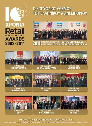 RETAILER 2010
ΚΩΤΣΟΒΟΛΟΣ
RETAILER 2009
ΑΒ ΒΑΣΙΛΟΠΟΥΛΟΣ
RETAILER 2008
CARREFOUR
RETAILER 2007
FOLLI FOLLIE
RETAILER 2006
ΙΚΕΑ
RETAILER 2005
ΓΕΡΜΑΝΟΣ
RETAILER 2004
BSB
RETAILER 2003
Φ.Κ. ΛΕΜΟΝΗΣ
RETAILER 2002
JUMBO
Ο ΚΟΡΥΦΑΙΟΣ ΘΕΣΜΟΣ
ΤΟΥ ΕΛΛΗΝΙΚΟΥ ΛΙΑΝΕΜΠΟΡΙΟΥ
Μικράς Ασίας 43 | 152 33 | Χαλάνδρι | Τηλ.: 210.77.12.400 | Fax: 210.7785.097 | e-mail: direction@direction.gr | www.direction.gr
RETAILER ΤΗΣ ΔΕΚΑΕΤΙΑΣ - HOUSEMARKET (ΙΚΕΑ)
RETAIL MANAGER ΤΗΣ ΔΕΚΑΕΤΙΑΣ - ΚΩΝ/ΝΟΣ ΜΑΧΑΙΡΑΣ
RETAILER ΤΗΣ ΔΕΚΑΕΤΙΑΣ
RETAIL MANAGER ΤΗΣ ΔΕΚΑΕΤΙΑΣ2011
RETAIL BUSINESS AWARDS 2002-10_21x29.indd 1 4/18/12 2:46 PM070-77_TROFIMA.indd 73 5/4/12 2:02 PM
 