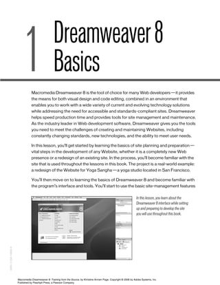 In this lesson, you learn about the
Dreamweaver 8 interface while setting
up and preparing to develop the site
you will use throughout this book.
Dreamweaver8
Basics
Macromedia Dreamweaver 8 is the tool of choice for many Web developers—it provides
the means for both visual design and code editing, combined in an environment that
enables you to work with a wide variety of current and evolving technology solutions
while addressing the need for accessible and standards-compliant sites. Dreamweaver
helps speed production time and provides tools for site management and maintenance.
As the industry leader in Web development software, Dreamweaver gives you the tools
you need to meet the challenges of creating and maintaining Websites, including
constantly changing standards, new technologies, and the ability to meet user needs.
In this lesson, you’ll get started by learning the basics of site planning and preparation—
vital steps in the development of any Website, whether it is a completely new Web
presence or a redesign of an existing site. In the process, you’ll become familiar with the
site that is used throughout the lessons in this book. The project is a real-world example:
a redesign of the Website for Yoga Sangha—a yoga studio located in San Francisco.
You’ll then move on to learning the basics of Dreamweaver 8 and become familiar with
the program’s interface and tools. You’ll start to use the basic site-management features
1
01_DW8 tfs(1-38).qxd 03/06/2006 12:20 PM Page 1
ISBN:0-558-13856-X
Macromedia Dreamweaver 8: Training from the Source, by Khristine Annwn Page. Copyright © 2006 by Adobe Systems, Inc.
Published by Peachpit Press, a Pearson Company.
 