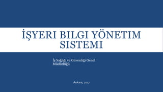 İŞYERI BILGI YÖNETIM
SISTEMI
İş Sağlığı ve Güvenliği Genel
Müdürlüğü
Ankara, 2017
 