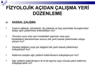 FİZYOLOJİK AÇIDAN ÇALIŞMA YERİ
          DÜZENLEME
A)   KASSAL ÇALIŞMA

    İnsanın eğilerek, çömelerek, diz çökerek ve baş üzerindeki duruşlarından
     dolayı aşırı yüklenmesi önlenebiliyor mu?

    Vücudun uzun süre aynı hareketleri yapması veya aynı
     hareketlerin tekrarlanması sonucu tek yanlı kassal yüklenmeler ortaya
     çıkıyor mu?

    Hareket değişimi veya yer değişimi tek yanlı kassal yüklenmeyi
     önleyebiliyor mu?

    Kaldırma araçları ağır yüklerin kaldırılmasını kolaylaştırıyor mu?

    Ağır yüklerin kaldırılmasını iki el ile taşıma veya vücuda yakın kaldırma
     kolaylaştırabilir mi?
 