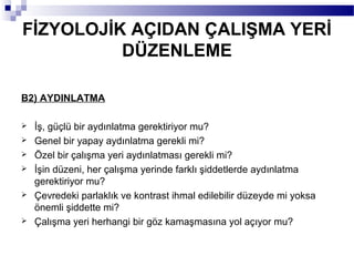 FİZYOLOJİK AÇIDAN ÇALIŞMA YERİ
          DÜZENLEME

B2) AYDINLATMA

   İş, güçlü bir aydınlatma gerektiriyor mu?
   Genel bir yapay aydınlatma gerekli mi?
   Özel bir çalışma yeri aydınlatması gerekli mi?
   İşin düzeni, her çalışma yerinde farklı şiddetlerde aydınlatma
    gerektiriyor mu?
   Çevredeki parlaklık ve kontrast ihmal edilebilir düzeyde mi yoksa
    önemli şiddette mi?
   Çalışma yeri herhangi bir göz kamaşmasına yol açıyor mu?
 