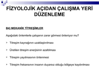 FİZYOLOJİK AÇIDAN ÇALIŞMA YERİ
          DÜZENLEME

B4) MEKANİK TİTREŞİMLER

Aşağıdaki önlemlerle çalışanın zarar görmesi önleniyor mu?

   Titreşim kaynağının uzaklaştırılması

   Üretilen titreşim enerjisinin azaltılması

   Titreşim yayılmasının önlenmesi

   Titreşim frekansının insanın duyarsız olduğu bölgeye kaydırılması
 