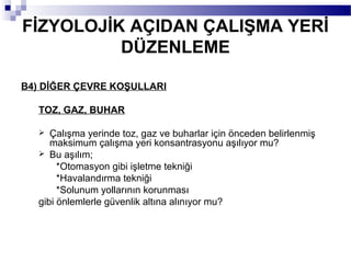FİZYOLOJİK AÇIDAN ÇALIŞMA YERİ
          DÜZENLEME

B4) DİĞER ÇEVRE KOŞULLARI

   TOZ, GAZ, BUHAR

     Çalışma yerinde toz, gaz ve buharlar için önceden belirlenmiş
      maksimum çalışma yeri konsantrasyonu aşılıyor mu?
    Bu aşılım;
        *Otomasyon gibi işletme tekniği
        *Havalandırma tekniği
        *Solunum yollarının korunması
   gibi önlemlerle güvenlik altına alınıyor mu?
 