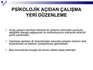 PSİKOLOJİK AÇIDAN ÇALIŞMA
           YERİ DÜZENLEME

   Amaç çalışanı kendisini tekdüze bir çalışma ortamında uyaracak,
    değişiklik olanağı sağlayacak ve motivasyonunu arttıracak rahat bir
    çevre yaratmaktır.

   Yapılması gereken ilk düzenlemeler arasında çalışılan ortamın renk
    düzenlemesi ve bitkilerin yerleştirilmesi gelmektedir.

   Bazı durumlarda müziğin de olumlu etkileri tespit edilmiştir.
 