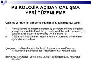 PSİKOLOJİK AÇIDAN ÇALIŞMA
          YERİ DÜZENLEME
Çalışma yerinde renklendirme yapmanın iki temel görevi vardır:

1)   Renklendirme ile çalışma araçları, iş parçaları, makine parçaları,
     yüzeyleri ve mobilyaları daha iyi seçilir ve daha fazla enformasyon
     sağlanır (örn. güvenlik renklerine göre işaretleme)
2)   Gözün renk algılamaları, insanın ruhsal durumu ve performansı
     açısından önem taşır


Çalışma yeri düzenlemede kontrast oluştururken mavi/turuncu,
     kırmızı/yeşil gibi birbirini tamamlayan renkler kullanılmalıdır*

Böylelikle iş parçaları ve çalışma araçları zeminden daha kolay ayırt
     edilebilir.
 