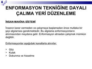 ENFORMASYON TEKNİĞİNE DAYALI
   ÇALIMA YERİ DÜZENLEME
İNSAN-MAKİNA SİSTEMİ

İnsanın karar vermeden ve çalışmaya başlamadan önce mutlaka bir
şeyi algılaması gerekmektedir. Bu algılama enformasyonların
alınmasından meydana gelir. Enformasyon almadan çalışmak mümkün
değildir.

Enformasyonlar aşağıdaki kanallarla alınırlar:

   Göz
   Kulak
   Dokunma ve hissetme
 