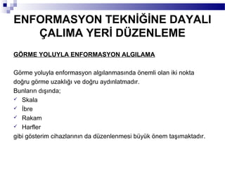 ENFORMASYON TEKNİĞİNE DAYALI
   ÇALIMA YERİ DÜZENLEME
GÖRME YOLUYLA ENFORMASYON ALGILAMA

Görme yoluyla enformasyon algılanmasında önemli olan iki nokta
doğru görme uzaklığı ve doğru aydınlatmadır.
Bunların dışında;
 Skala
 İbre
 Rakam
 Harfler

gibi gösterim cihazlarının da düzenlenmesi büyük önem taşımaktadır.
 