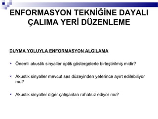 ENFORMASYON TEKNİĞİNE DAYALI
   ÇALIMA YERİ DÜZENLEME


DUYMA YOLUYLA ENFORMASYON ALGILAMA

   Önemli akustik sinyaller optik göstergelerle birleştirilmiş midir?

   Akustik sinyaller mevcut ses düzeyinden yeterince ayırt edilebiliyor
    mu?

   Akustik sinyaller diğer çalışanları rahatsız ediyor mu?
 