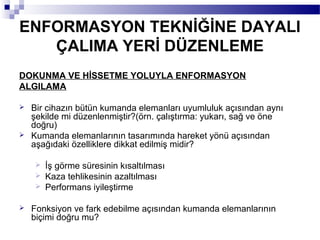 ENFORMASYON TEKNİĞİNE DAYALI
   ÇALIMA YERİ DÜZENLEME
DOKUNMA VE HİSSETME YOLUYLA ENFORMASYON
ALGILAMA

   Bir cihazın bütün kumanda elemanları uyumluluk açısından aynı
    şekilde mi düzenlenmiştir?(örn. çalıştırma: yukarı, sağ ve öne
    doğru)
   Kumanda elemanlarının tasarımında hareket yönü açısından
    aşağıdaki özelliklere dikkat edilmiş midir?

     İş görme süresinin kısaltılması
     Kaza tehlikesinin azaltılması
     Performans iyileştirme


   Fonksiyon ve fark edebilme açısından kumanda elemanlarının
    biçimi doğru mu?
 