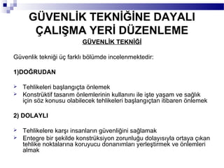 GÜVENLİK TEKNİĞİNE DAYALI
       ÇALIŞMA YERİ DÜZENLEME
                         GÜVENLİK TEKNİĞİ

Güvenlik tekniği üç farklı bölümde incelenmektedir:

1)DOĞRUDAN

   Tehlikeleri başlangıçta önlemek
   Konstrüktif tasarım önlemlerinin kullanını ile işte yaşam ve sağlık
    için söz konusu olabilecek tehlikeleri başlangıçtan itibaren önlemek

2) DOLAYLI

   Tehlikelere karşı insanların güvenliğini sağlamak
   Entegre bir şekilde konstrüksiyon zorunluğu dolayısıyla ortaya çıkan
    tehlike noktalarına koruyucu donanımları yerleştirmek ve önlemleri
    almak
 