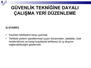GÜVENLİK TEKNİĞİNE DAYALI
       ÇALIŞMA YERİ DÜZENLEME


3) UYARICI

   İnsanları tehlikelere karşı uyarmak
   Tehlikeli yerlerin işaretlenmesi (uyarı donanımları, tabelalar, özel
    renklendirme) ve hangi koşullarda tehlikesiz bir iş akışının
    sağlanabileceğini göstermek
 