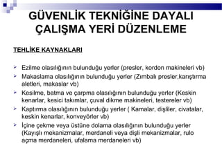 GÜVENLİK TEKNİĞİNE DAYALI
       ÇALIŞMA YERİ DÜZENLEME
TEHLİKE KAYNAKLARI

   Ezilme olasılığının bulunduğu yerler (presler, kordon makineleri vb)
   Makaslama olasılığının bulunduğu yerler (Zımbalı presler,karıştırma
    aletleri, makaslar vb)
   Kesilme, batma ve çarpma olasılığının bulunduğu yerler (Keskin
    kenarlar, kesici takımlar, çuval dikme makineleri, testereler vb)
   Kaptırma olasılığının bulunduğu yerler ( Kamalar, dişliler, civatalar,
    keskin kenarlar, konveyörler vb)
   İçine çekme veya üstüne dolama olasılığının bulunduğu yerler
    (Kayışlı mekanizmalar, merdaneli veya dişli mekanizmalar, rulo
    açma merdaneleri, ufalama merdaneleri vb)
 