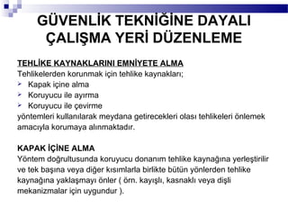 GÜVENLİK TEKNİĞİNE DAYALI
      ÇALIŞMA YERİ DÜZENLEME
TEHLİKE KAYNAKLARINI EMNİYETE ALMA
Tehlikelerden korunmak için tehlike kaynakları;
 Kapak içine alma
 Koruyucu ile ayırma
 Koruyucu ile çevirme

yöntemleri kullanılarak meydana getirecekleri olası tehlikeleri önlemek
amacıyla korumaya alınmaktadır.

KAPAK İÇİNE ALMA
Yöntem doğrultusunda koruyucu donanım tehlike kaynağına yerleştirilir
ve tek başına veya diğer kısımlarla birlikte bütün yönlerden tehlike
kaynağına yaklaşmayı önler ( örn. kayışlı, kasnaklı veya dişli
mekanizmalar için uygundur ).
 