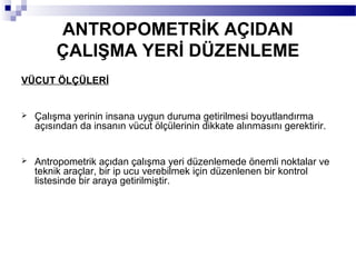 ANTROPOMETRİK AÇIDAN
         ÇALIŞMA YERİ DÜZENLEME
VÜCUT ÖLÇÜLERİ


   Çalışma yerinin insana uygun duruma getirilmesi boyutlandırma
    açısından da insanın vücut ölçülerinin dikkate alınmasını gerektirir.


   Antropometrik açıdan çalışma yeri düzenlemede önemli noktalar ve
    teknik araçlar, bir ip ucu verebilmek için düzenlenen bir kontrol
    listesinde bir araya getirilmiştir.
 