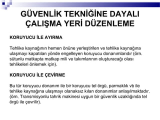 GÜVENLİK TEKNİĞİNE DAYALI
      ÇALIŞMA YERİ DÜZENLEME
KORUYUCU İLE AYIRMA

Tehlike kaynağının hemen önüne yerleştirilen ve tehlike kaynağına
ulaşmayı kapatılan yönde engelleyen koruyucu donanımlarıdır (örn.
sütunlu matkapta matkap mili ve takımlarının oluşturacağı olası
tehlikeleri önlemek için).

KORUYUCU İLE ÇEVİRME

Bu tür koruyucu donanım ile bir koruyucu tel örgü, parmaklık vb ile
tehlike kaynağına ulaşmayı olanaksız kılan donanımlar anlaşılmaktadır.
(örn. Transmisyonlu tahrik makinesi uygun bir güvenlik uzaklığında tel
örgü ile çevrilir).
 