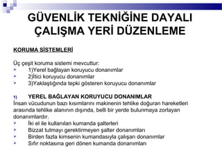 GÜVENLİK TEKNİĞİNE DAYALI
      ÇALIŞMA YERİ DÜZENLEME
KORUMA SİSTEMLERİ

Üç çeşit koruma sistemi mevcuttur:
    1)Yerel bağlayan koruyucu donanımlar
    2)İtici koruyucu donanımlar
    3)Yaklaştığında tepki gösteren koruyucu donanımlar

1)    YEREL BAĞLAYAN KORUYUCU DONANIMLAR
İnsan vücudunun bazı kısımlarını makinenin tehlike doğuran hareketleri
arasında tehlike alanının dışında, belli bir yerde bulunmaya zorlayan
donanımlardır.
     İki el ile kullanılan kumanda şalterleri
     Bizzat tutmayı gerektirmeyen şalter donanımları
     Birden fazla kimsenin kumandasıyla çalışan donanımlar
     Sıfır noktasına geri dönen kumanda donanımları
 