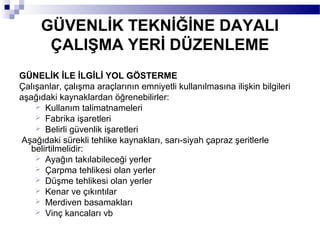 GÜVENLİK TEKNİĞİNE DAYALI
      ÇALIŞMA YERİ DÜZENLEME
GÜNELİK İLE İLGİLİ YOL GÖSTERME
Çalışanlar, çalışma araçlarının emniyetli kullanılmasına ilişkin bilgileri
aşağıdaki kaynaklardan öğrenebilirler:
     Kullanım talimatnameleri
     Fabrika işaretleri
     Belirli güvenlik işaretleri
Aşağıdaki sürekli tehlike kaynakları, sarı-siyah çapraz şeritlerle
   belirtilmelidir:
     Ayağın takılabileceği yerler
     Çarpma tehlikesi olan yerler
     Düşme tehlikesi olan yerler
     Kenar ve çıkıntılar
     Merdiven basamakları
     Vinç kancaları vb
 