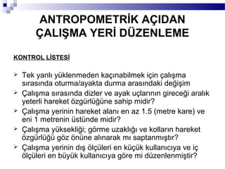 ANTROPOMETRİK AÇIDAN
        ÇALIŞMA YERİ DÜZENLEME

KONTROL LİSTESİ

   Tek yanlı yüklenmeden kaçınabilmek için çalışma
    sırasında oturma/ayakta durma arasındaki değişim
   Çalışma sırasında dizler ve ayak uçlarının gireceği aralık
    yeterli hareket özgürlüğüne sahip midir?
   Çalışma yerinin hareket alanı en az 1.5 (metre kare) ve
    eni 1 metrenin üstünde midir?
   Çalışma yüksekliği; görme uzaklığı ve kolların hareket
    özgürlüğü göz önüne alınarak mı saptanmıştır?
   Çalışma yerinin dış ölçüleri en küçük kullanıcıya ve iç
    ölçüleri en büyük kullanıcıya göre mi düzenlenmiştir?
 