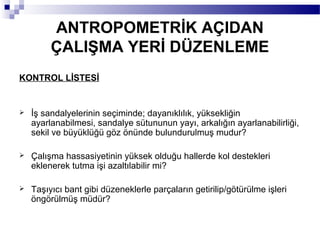 ANTROPOMETRİK AÇIDAN
         ÇALIŞMA YERİ DÜZENLEME
KONTROL LİSTESİ


   İş sandalyelerinin seçiminde; dayanıklılık, yüksekliğin
    ayarlanabilmesi, sandalye sütununun yayı, arkalığın ayarlanabilirliği,
    sekil ve büyüklüğü göz önünde bulundurulmuş mudur?

   Çalışma hassasiyetinin yüksek olduğu hallerde kol destekleri
    eklenerek tutma işi azaltılabilir mi?

   Taşıyıcı bant gibi düzeneklerle parçaların getirilip/götürülme işleri
    öngörülmüş müdür?
 