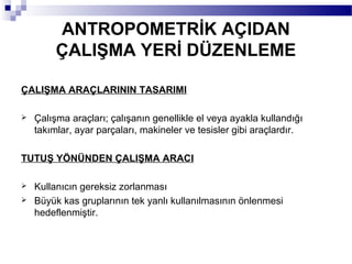 ANTROPOMETRİK AÇIDAN
         ÇALIŞMA YERİ DÜZENLEME

ÇALIŞMA ARAÇLARININ TASARIMI

   Çalışma araçları; çalışanın genellikle el veya ayakla kullandığı
    takımlar, ayar parçaları, makineler ve tesisler gibi araçlardır.

TUTUŞ YÖNÜNDEN ÇALIŞMA ARACI

   Kullanıcın gereksiz zorlanması
   Büyük kas gruplarının tek yanlı kullanılmasının önlenmesi
    hedeflenmiştir.
 