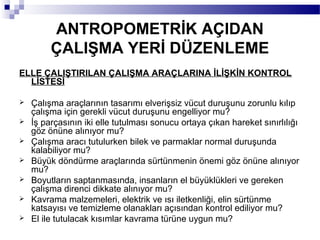 ANTROPOMETRİK AÇIDAN
         ÇALIŞMA YERİ DÜZENLEME
ELLE ÇALIŞTIRILAN ÇALIŞMA ARAÇLARINA İLİŞKİN KONTROL
  LİSTESİ

   Çalışma araçlarının tasarımı elverişsiz vücut duruşunu zorunlu kılıp
    çalışma için gerekli vücut duruşunu engelliyor mu?
   İş parçasının iki elle tutulması sonucu ortaya çıkan hareket sınırlılığı
    göz önüne alınıyor mu?
   Çalışma aracı tutulurken bilek ve parmaklar normal duruşunda
    kalabiliyor mu?
   Büyük döndürme araçlarında sürtünmenin önemi göz önüne alınıyor
    mu?
   Boyutların saptanmasında, insanların el büyüklükleri ve gereken
    çalışma direnci dikkate alınıyor mu?
   Kavrama malzemeleri, elektrik ve ısı iletkenliği, elin sürtünme
    katsayısı ve temizleme olanakları açısından kontrol ediliyor mu?
   El ile tutulacak kısımlar kavrama türüne uygun mu?
 