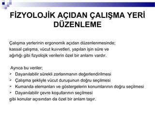 FİZYOLOJİK AÇIDAN ÇALIŞMA YERİ
          DÜZENLEME

Çalışma yerlerinin ergonomik açıdan düzenlenmesinde;
kassal çalışma, vücut kuvvetleri, yapılan işin süre ve
ağırlığı gibi fizyolojik verilerin özel bir anlamı vardır.

Ayrıca bu veriler;
 Dayanılabilir sürekli zorlanmanın değerlendirilmesi
 Çalışma şekliyle vücut duruşunun doğru seçilmesi
 Kumanda elemanları ve göstergelerin konumlarının doğru seçilmesi
 Dayanılabilir çevre koşullarının seçilmesi

gibi konular açısından da özel bir anlam taşır.
 