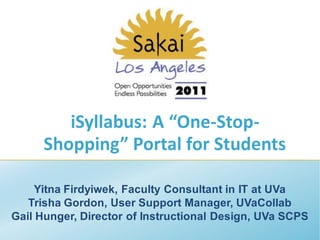 iSyllabus: A “One-Stop-
     Shopping” Portal for Students

     Yitna Firdyiwek, Faculty Consultant in IT at UVa
   Trisha Gordon, User Support Manager, UVaCollab
Gail Hunger, Director of Instructional Design, UVa SCPS
 