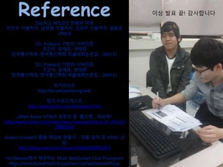 ReferenceSSL/TLS, WTLS의 현재와 미래
이진우 식별저자, 남정현 식별저자, 김승주 식별저자, 원동호
2004.8
SSL Protocol 기반의 서버인증
조인석, 윤재호, 권태경
한국통신학회, 한국통신학회 학술대회논문집 , 2003.11
SSL Protocol 기반의 서버인증
조인석, 윤재호, 권태경
한국통신학회, 한국통신학회 학술대회논문집 , 2003.11
위키리스트
http://ko.wikipedia.org/wiki
텀즈:브로드캐스트
http://www.terms.co.kr/broadcast.htm
zdNet Korea HTML5 표준의 꽃 '웹소켓'…뭐길래?
http://www.zdnet.co.kr/news/news_view.asp?artice_id=201110
28085010
socket.io(nodeJS 활용 채팅방 만들기 - 모듈 설치 및 HTML 코
딩)
http://blog.naver.com/musasin84/60190953953
html5korea에서 제공하는 Multi WebSocket Chat Promgram
https://www.koreahtml5.kr/jsp/exercise/webSocketDtl.jsp
이상 발표 끝!
감사합니다
이상 발표 끝! 감사합니다
 