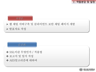 김건희
 SSL이란 무엇인가 / 적용법
류명운
 웹 채팅 서버구축 및 클라이언트 보안 채팅 패이지 개발
 발표자료 작성
 AES알고리즘에 대하여
 보고서 및 일지 작성
Ⅰ. 역할분담 및 일정
 