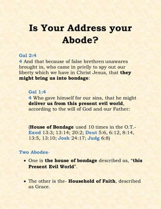 Is Your Address your
Abode?
Gal 2:4
4 And that because of false brethren unawares
brought in, who came in privily to spy out our
liberty which we have in Christ Jesus, that they
might bring us into bondage:
Gal 1:4
4 Who gave himself for our sins, that he might
deliver us from this present evil world,
according to the will of God and our Father:
(House of Bondage used 10 times in the O.T.-
Exod 13:3; 13:14; 20:2; Deut 5:6, 6:12, 8:14,
13:5, 13:10; Josh 24:17; Judg 6:8)
Two Abodes-
 One is the house of bondage described as, “this
Present Evil World”.
 The other is the- Household of Faith, described
as Grace.
 