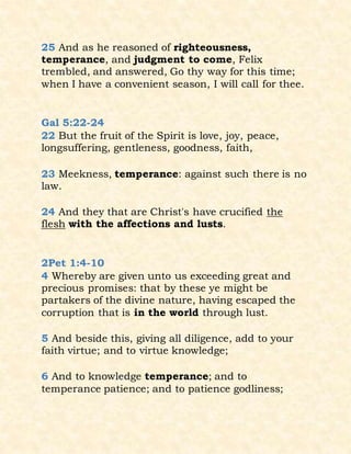 25 And as he reasoned of righteousness,
temperance, and judgment to come, Felix
trembled, and answered, Go thy way for this time;
when I have a convenient season, I will call for thee.
Gal 5:22-24
22 But the fruit of the Spirit is love, joy, peace,
longsuffering, gentleness, goodness, faith,
23 Meekness, temperance: against such there is no
law.
24 And they that are Christ's have crucified the
flesh with the affections and lusts.
2Pet 1:4-10
4 Whereby are given unto us exceeding great and
precious promises: that by these ye might be
partakers of the divine nature, having escaped the
corruption that is in the world through lust.
5 And beside this, giving all diligence, add to your
faith virtue; and to virtue knowledge;
6 And to knowledge temperance; and to
temperance patience; and to patience godliness;
 