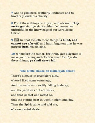 7 And to godliness brotherly kindness; and to
brotherly kindness charity.
8 For if these things be in you, and abound, they
make you that ye shall neither be barren nor
unfruitful in the knowledge of our Lord Jesus
Christ.
9 But he that lacketh these things is blind, and
cannot see afar off, and hath forgotten that he was
purged from his old sins.
10 Wherefore the rather, brethren, give diligence to
make your calling and election sure: for if ye do
these things, ye shall never fall:
The Little House on Hallelujah Street
There’s a house in grumblers alley,
where I lived some years ago,
And the walls were swiftly falling to decay,
and the yard was full of thistles,
and that ‘ol roof was rotted so,
that the storms beat in upon it night and day,
Then the Spirit came and told me,
of a wonderful abode,
 