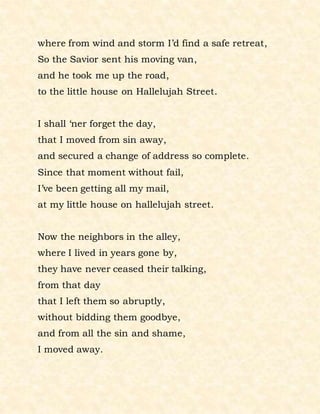 where from wind and storm I’d find a safe retreat,
So the Savior sent his moving van,
and he took me up the road,
to the little house on Hallelujah Street.
I shall ‘ner forget the day,
that I moved from sin away,
and secured a change of address so complete.
Since that moment without fail,
I’ve been getting all my mail,
at my little house on hallelujah street.
Now the neighbors in the alley,
where I lived in years gone by,
they have never ceased their talking,
from that day
that I left them so abruptly,
without bidding them goodbye,
and from all the sin and shame,
I moved away.
 
