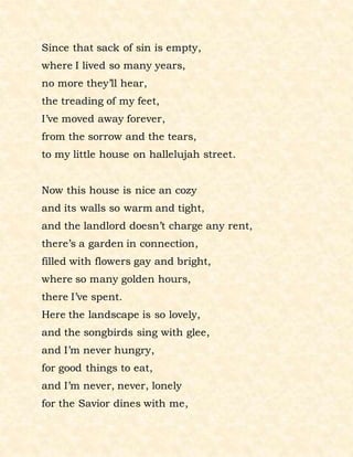 Since that sack of sin is empty,
where I lived so many years,
no more they’ll hear,
the treading of my feet,
I’ve moved away forever,
from the sorrow and the tears,
to my little house on hallelujah street.
Now this house is nice an cozy
and its walls so warm and tight,
and the landlord doesn’t charge any rent,
there’s a garden in connection,
filled with flowers gay and bright,
where so many golden hours,
there I’ve spent.
Here the landscape is so lovely,
and the songbirds sing with glee,
and I’m never hungry,
for good things to eat,
and I’m never, never, lonely
for the Savior dines with me,
 
