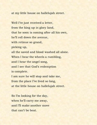 at my little house on hallelujah street.
Well I’ve just received a letter,
from the king up in glory land,
that he soon is coming after all his own,
he’ll roll down the avenue,
with retinue so grand,
picking up,
all the saved and blood washed all alone.
When I hear the wheels a rumbling,
and I hear the angel song,
and I see that God’s redemption
is complete.
I am sure he will stop and take me,
from the place I’ve lived so long,
at the little house on hallelujah street.
So I’m looking for the day,
when he’ll carry me away,
and I’ll make another move
that can’t be beat.
 