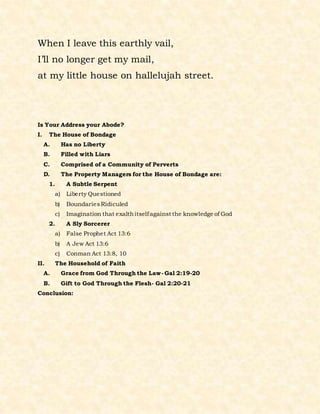 When I leave this earthly vail,
I’ll no longer get my mail,
at my little house on hallelujah street.
Is Your Address your Abode?
I. The House of Bondage
A. Has no Liberty
B. Filled with Liars
C. Comprised of a Community of Perverts
D. The Property Managers for the House of Bondage are:
1. A Subtle Serpent
a) Liberty Questioned
b) BoundariesRidiculed
c) Imagination that exalthitselfagainst the knowledge of God
2. A Sly Sorcerer
a) False Prophet Act 13:6
b) A Jew Act 13:6
c) Conman Act 13:8, 10
II. The Household of Faith
A. Grace from God Through the Law- Gal 2:19-20
B. Gift to God Through the Flesh- Gal 2:20-21
Conclusion:
 