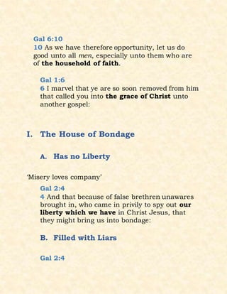 Gal 6:10
10 As we have therefore opportunity, let us do
good unto all men, especially unto them who are
of the household of faith.
Gal 1:6
6 I marvel that ye are so soon removed from him
that called you into the grace of Christ unto
another gospel:
I. The House of Bondage
A. Has no Liberty
‘Misery loves company’
Gal 2:4
4 And that because of false brethren unawares
brought in, who came in privily to spy out our
liberty which we have in Christ Jesus, that
they might bring us into bondage:
B. Filled with Liars
Gal 2:4
 