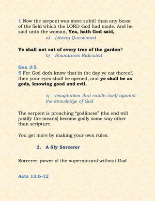1 Now the serpent was more subtil than any beast
of the field which the LORD God had made. And he
said unto the woman, Yea, hath God said,
a) Liberty Questioned
Ye shall not eat of every tree of the garden?
b) Boundaries Ridiculed
Gen 3:5
5 For God doth know that in the day ye eat thereof,
then your eyes shall be opened, and ye shall be as
gods, knowing good and evil.
c) Imagination that exalth itself against
the knowledge of God
The serpent is preaching “godliness” (the end will
justify the means) become godly some way other
than scripture.
You get more by making your own rules.
2. A Sly Sorcerer
Sorcerer: power of the supernatural without God
Acts 13:6-12
 