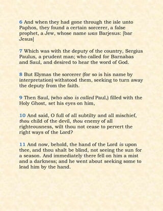 6 And when they had gone through the isle unto
Paphos, they found a certain sorcerer, a false
prophet, a Jew, whose name was Barjesus: [bar
Jesus]
7 Which was with the deputy of the country, Sergius
Paulus, a prudent man; who called for Barnabas
and Saul, and desired to hear the word of God.
8 But Elymas the sorcerer (for so is his name by
interpretation) withstood them, seeking to turn away
the deputy from the faith.
9 Then Saul, (who also is called Paul,) filled with the
Holy Ghost, set his eyes on him,
10 And said, O full of all subtilty and all mischief,
thou child of the devil, thou enemy of all
righteousness, wilt thou not cease to pervert the
right ways of the Lord?
11 And now, behold, the hand of the Lord is upon
thee, and thou shalt be blind, not seeing the sun for
a season. And immediately there fell on him a mist
and a darkness; and he went about seeking some to
lead him by the hand.
 