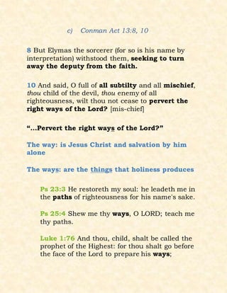 c) Conman Act 13:8, 10
8 But Elymas the sorcerer (for so is his name by
interpretation) withstood them, seeking to turn
away the deputy from the faith.
10 And said, O full of all subtilty and all mischief,
thou child of the devil, thou enemy of all
righteousness, wilt thou not cease to pervert the
right ways of the Lord? [mis-chief]
“…Pervert the right ways of the Lord?”
The way: is Jesus Christ and salvation by him
alone
The ways: are the things that holiness produces
Ps 23:3 He restoreth my soul: he leadeth me in
the paths of righteousness for his name's sake.
Ps 25:4 Shew me thy ways, O LORD; teach me
thy paths.
Luke 1:76 And thou, child, shalt be called the
prophet of the Highest: for thou shalt go before
the face of the Lord to prepare his ways;
 