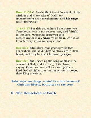Rom 11:33 O the depth of the riches both of the
wisdom and knowledge of God! how
unsearchable are his judgments, and his ways
past finding out!
1Cor 4:17 For this cause have I sent unto you
Timotheus, who is my beloved son, and faithful
in the Lord, who shall bring you into
remembrance of my ways which be in Christ, as
I teach every where in every church.
Heb 3:10 Wherefore I was grieved with that
generation, and said, They do alway err in their
heart; and they have not known my ways.
Rev 15:3 And they sing the song of Moses the
servant of God, and the song of the Lamb,
saying, Great and marvellous are thy works,
Lord God Almighty; just and true are thy ways,
thou King of saints.
False ways are things, coated in a thin veneer of
Christian liberty, but rotten to the core.
II. The Household of Faith
 