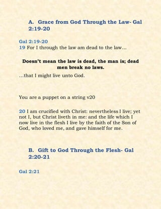 A. Grace from God Through the Law- Gal
2:19-20
Gal 2:19-20
19 For I through the law am dead to the law…
Doesn’t mean the law is dead, the man is; dead
men break no laws.
…that I might live unto God.
You are a puppet on a string v20
20 I am crucified with Christ: nevertheless I live; yet
not I, but Christ liveth in me: and the life which I
now live in the flesh I live by the faith of the Son of
God, who loved me, and gave himself for me.
B. Gift to God Through the Flesh- Gal
2:20-21
Gal 2:21
 