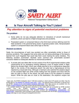 Is Your Aircraft Talking to You? Listen!
Pay attention to signs of potential mechanical problems
The problem
Some pilots do not pay adequate attention to indications of aircraft mechanical
problems, which can lead to in-flight emergencies and accidents.
Powerplant system or component failure is the third-most common defining event for
fatal accidents in the personal flying sector of general aviation (GA). Nonpowerplant
system or component failure also ranks high on the list.1
Related accidents
Sadly, the circumstances of each new accident are often remarkably similar to those of
previous accidents. This suggests that some pilots are not taking advantage of the lessons
learned from such tragedies that could help them avoid making the same mistakes. The
following accident summaries2
illustrate some common—and preventable—accident
scenarios related to inadequate attention to mechanical problems:
A private pilot was killed after he lost control of his RV-6 experimental airplane while
maneuvering for an emergency landing following a loss of engine power in flight.
Before the accident flight, which was initially planned to be a maintenance diagnostic
flight in the vicinity of the departure airport, the pilot had a high-pressure oil line
repaired by a local weld shop. Although a mechanic who watched the airplane depart
on the accident flight saw white smoke trailing from the airplane and twice told the
pilot via radio to return to the airport, the pilot chose to fly the airplane to another
airport. While the pilot was en route to the destination, the airplane’s engine lost
1
Each year, the NTSB investigates about 1,500 GA accidents in which about 475 people are killed. See the
NTSB data for GA fatalities for calendar years 2007 – 2011. The defining events information is derived from
the NTSB’s Review of U.S. Civil Aviation Accidents, 2007-2009. Both data sources are available from the
NTSB’s Aviation Statistics web page at www.ntsb.gov/data/aviation_stats_2012.html.
2
The accident reports for each accident referenced in this safety alert are accessible by NTSB accident
number from the NTSB’s Accident Database & Synopses web page at
www.ntsb.gov/aviationquery/index.aspx. (The accident numbers are WPR09LA153, ERA09FA093, and
SEA07FA061, respectively.) Each accident’s public docket is accessible from the NTSB’s Docket Management
System web page at www.ntsb.gov/investigations/dms.html.
 