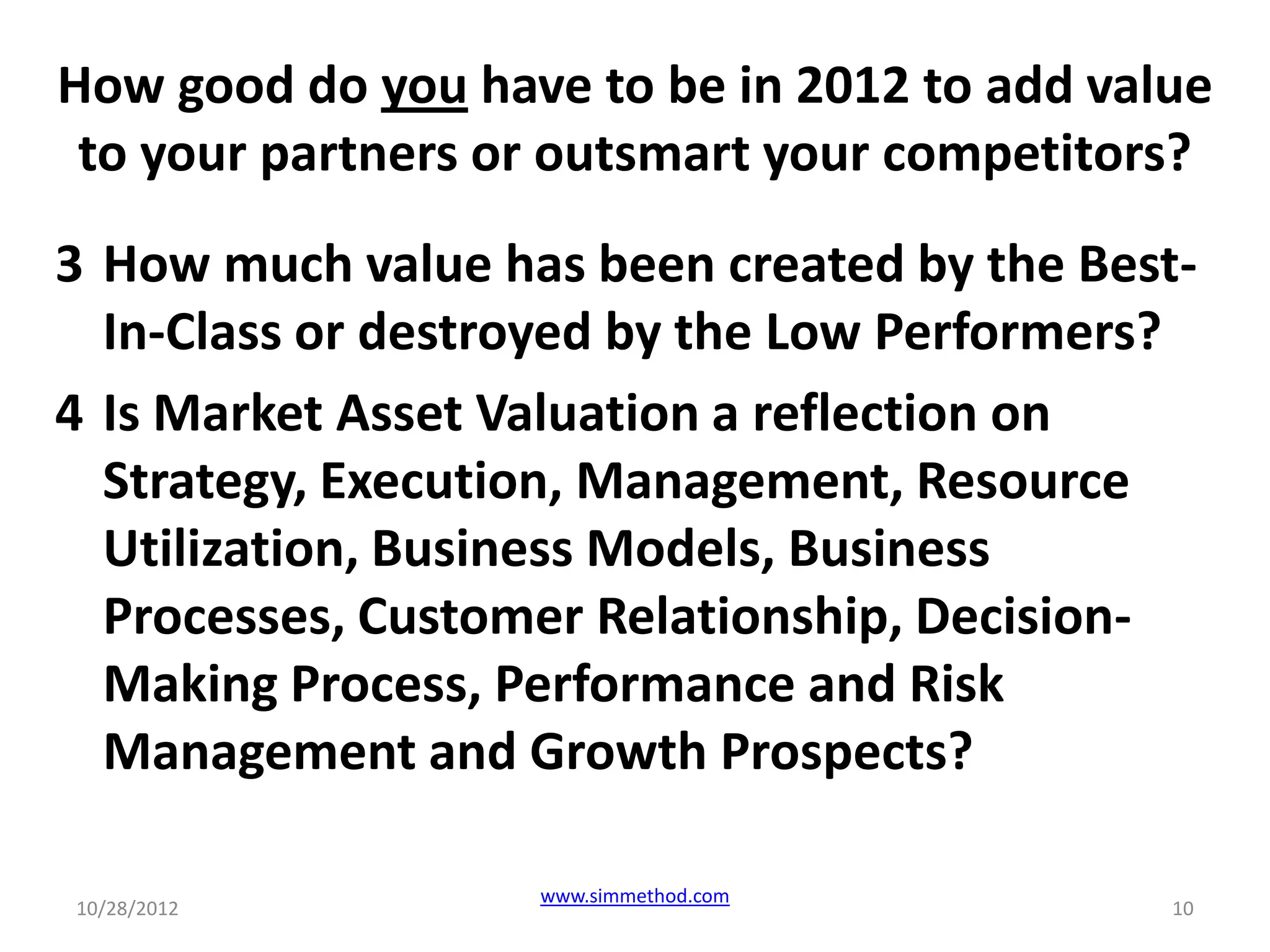 How good do you have to be in 2012 to add value
 to your partners or outsmart your competitors?
3 How much value has been created by the Best-
  In-Class or destroyed by the Low Performers?
4 Is Market Asset Valuation a reflection on
  Strategy, Execution, Management, Resource
  Utilization, Business Models, Business
  Processes, Customer Relationship, Decision-
  Making Process, Performance and Risk
  Management and Growth Prospects?

                   www.simmethod.com
10/28/2012                                   10
 