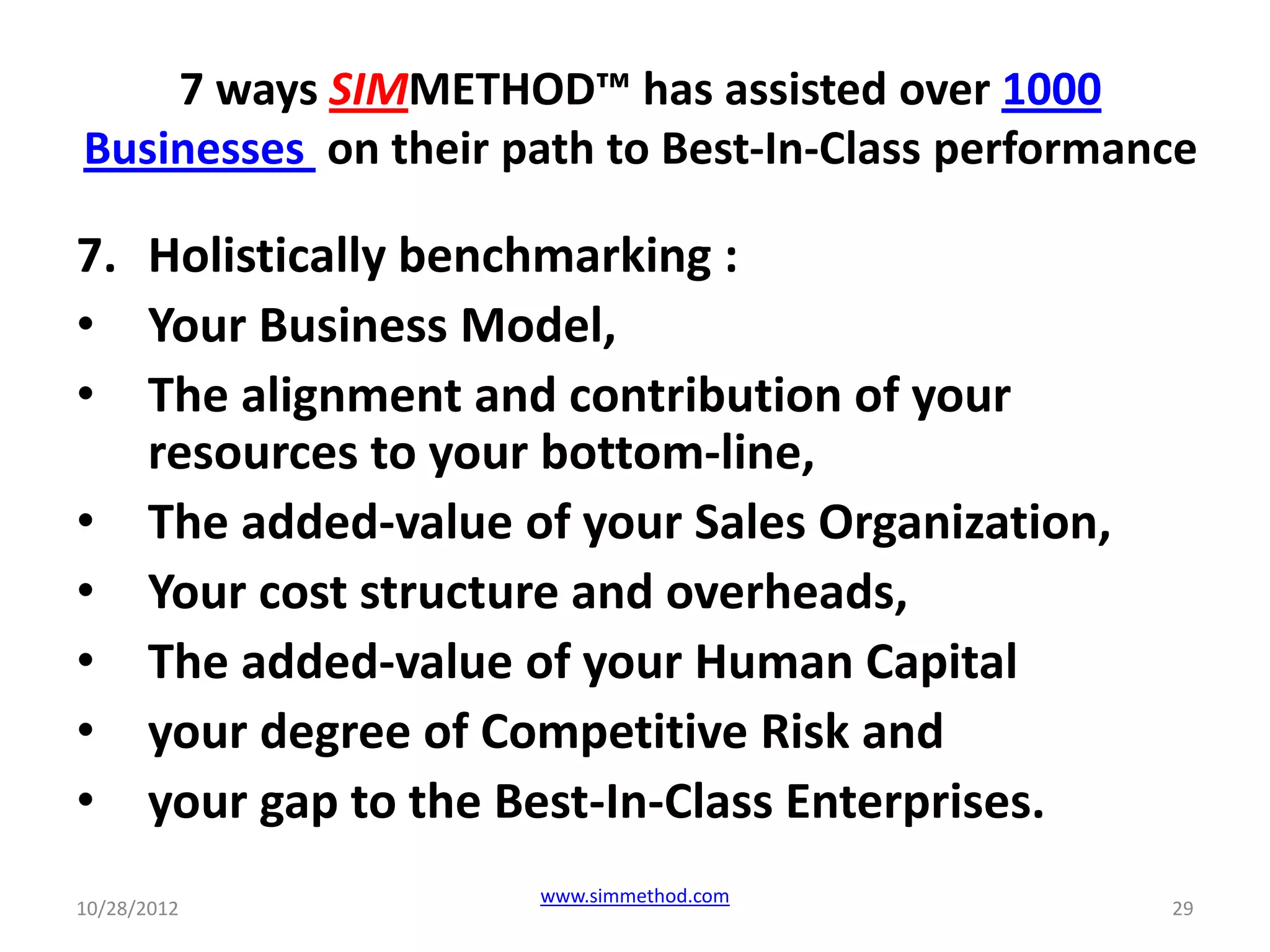 7 ways SIMMETHOD™ has assisted over 1000
Businesses on their path to Best-In-Class performance

7. Holistically benchmarking :
• Your Business Model,
• The alignment and contribution of your
   resources to your bottom-line,
• The added-value of your Sales Organization,
• Your cost structure and overheads,
• The added-value of your Human Capital
• your degree of Competitive Risk and
• your gap to the Best-In-Class Enterprises.
                     www.simmethod.com
10/28/2012                                         29
 