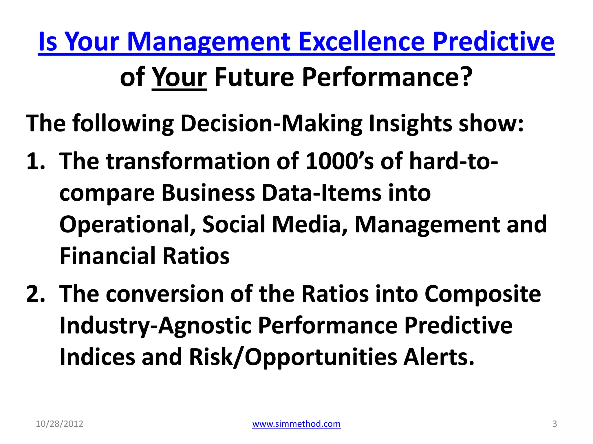 Is Your Management Excellence Predictive
        of Your Future Performance?
The following Decision-Making Insights show:
1. The transformation of 1000’s of hard-to-
   compare Business Data-Items into
   Operational, Social Media, Management and
   Financial Ratios
2. The conversion of the Ratios into Composite
   Industry-Agnostic Performance Predictive
   Indices and Risk/Opportunities Alerts.

10/28/2012         www.simmethod.com             3
 