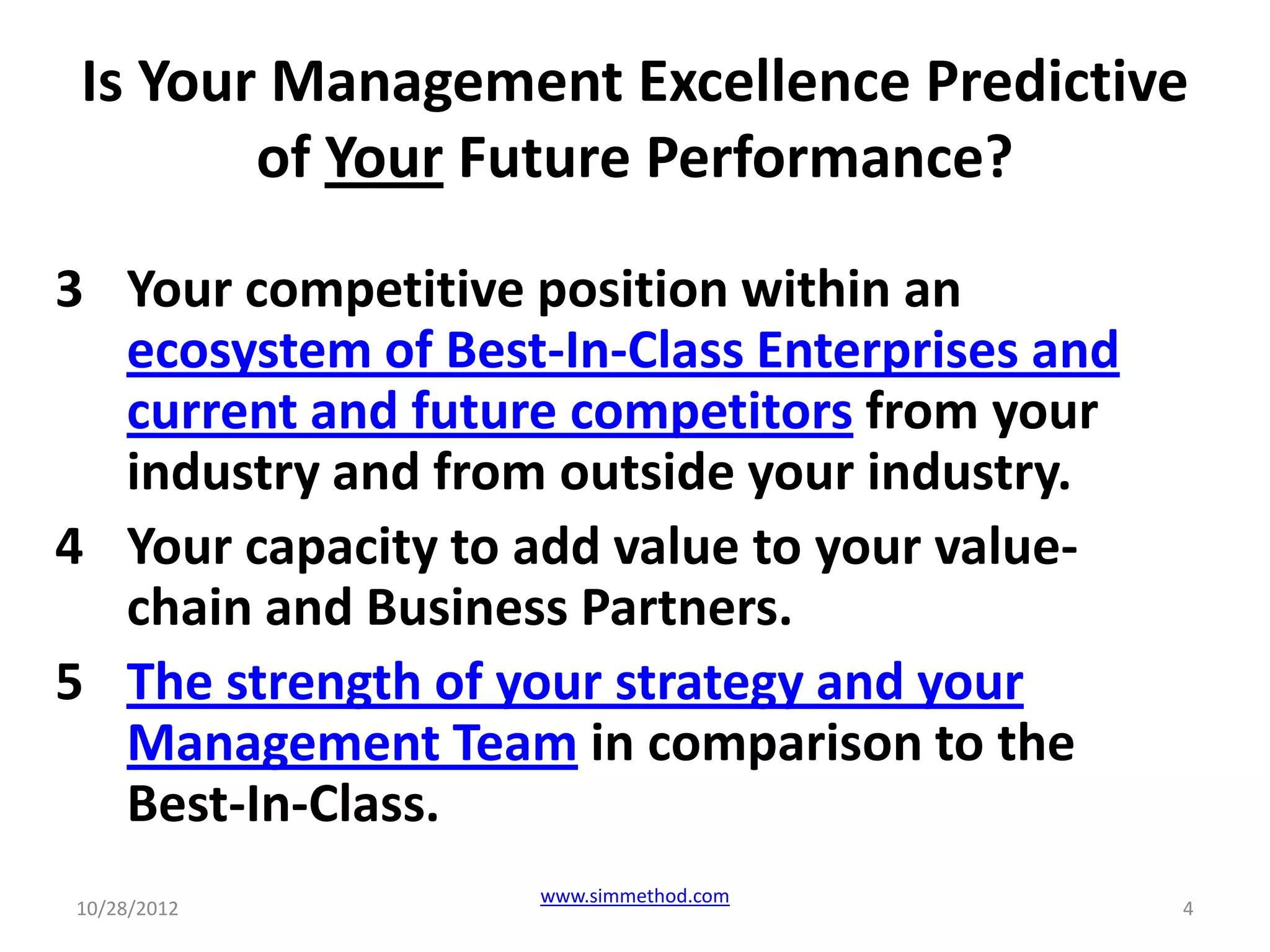Is Your Management Excellence Predictive
        of Your Future Performance?

3 Your competitive position within an
  ecosystem of Best-In-Class Enterprises and
  current and future competitors from your
  industry and from outside your industry.
4 Your capacity to add value to your value-
  chain and Business Partners.
5 The strength of your strategy and your
  Management Team in comparison to the
  Best-In-Class.
                    www.simmethod.com
10/28/2012                                     4
 